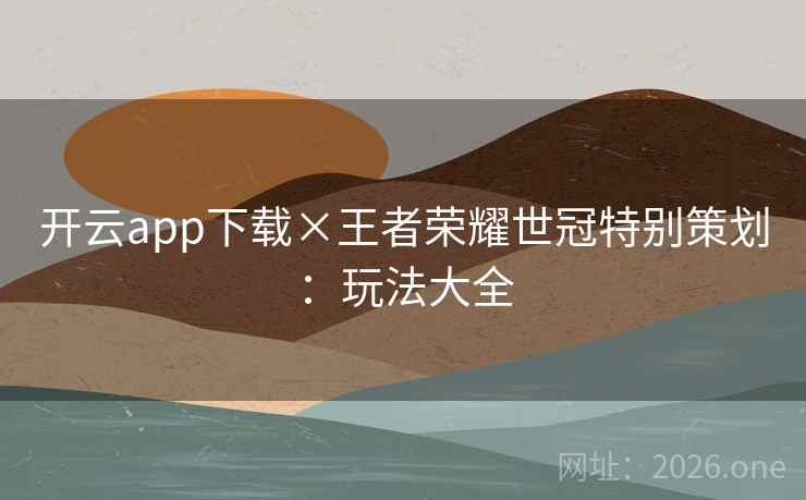 开云app下载×王者荣耀世冠特别策划:玩法大全 开云app下载×王者荣耀世冠特别策划:玩法大全