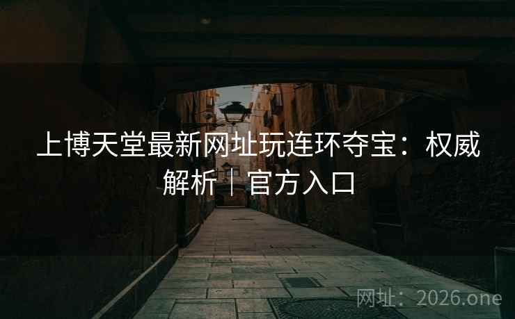 上博天堂最新网址玩连环夺宝:权威解析|官方入口 上博天堂最新网址玩连环夺宝:权威解析|官方入口